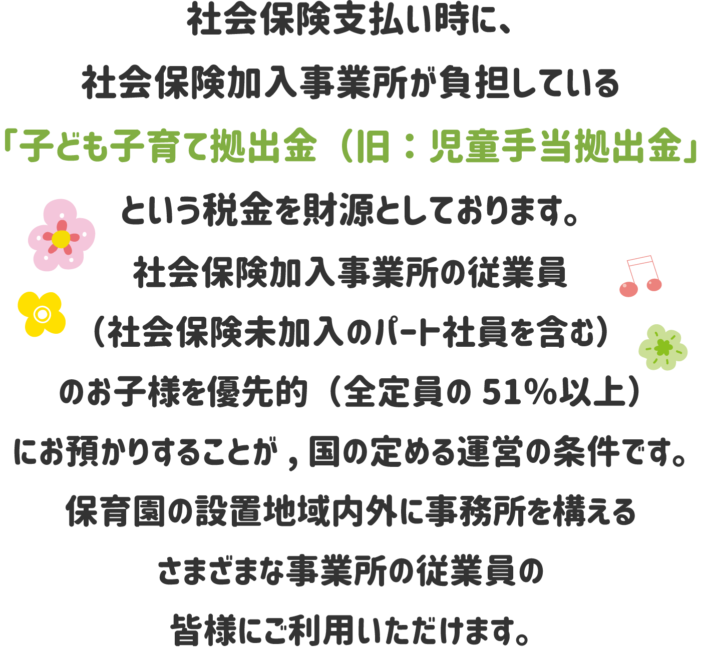 社会保険支払い時に、社会保険加入事業所が負担している「子ども子育て拠出金（旧：児童手当拠出金」という税金を財源としております。社会保険加入事業所の従業員（社会保険未加入のパート社員を含む）のお子様を優先的（全定員の51％以上）にお預かりすることが、国の定める運営の条件で、保育園の設置地域内外に事務所を構えるさまざまな事業所の従業員の皆様にご利用いただけます。